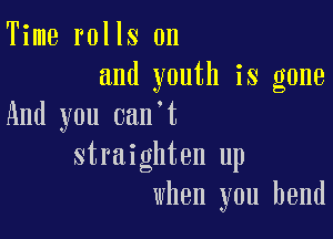 Time rolls on
and youth is gone
And you can t

straighten up
when you bend