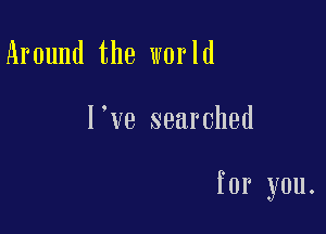 Around the world

l ve searched

for you.