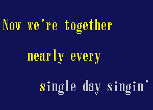 Now we're together

nearly every

single day singin