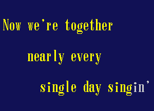 Now we're together

nearly every

single day singin