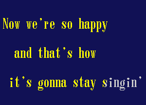 Now we're so happy

and that's how

it S gonna stay singin