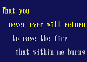 That you

never ever will return
to ease the fire

that within me burns