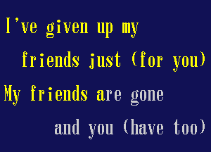 lyye given up my

friends just (for you)

My friends are gone

and you (have too)