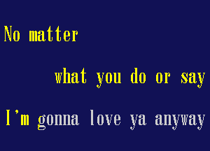 No matter

what you do or say

I m gonna love ya anyway