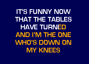 IT'S FUNNY NOW
THAT THE TABLES
HAVE TURNED
AND I'M THE ONE
WHO'S DOWN ON

MY KNEES l