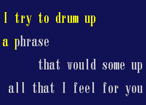 I try to drum up

a phrase

that would some up

all that I feel for you