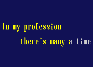 In my profession

there's many a time