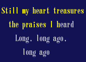 Still my heart treasures

the praises I heard

Long. long ago.

long ago