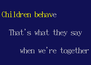 Children behave

That,s what they say

when we're together