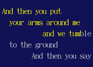 And then you put
your arms around me

and we tumble
to the ground

And then you say