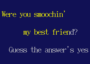 Were you smoochin

my best friend?

Guess the answer,s yes