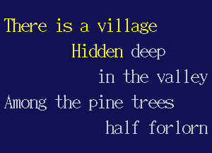 There is a Village
Hidden deep

in the valley
Among the pine trees
half forlorn