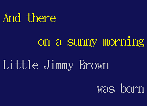 And there

on a sunny morning

Little J immy Brown

was born