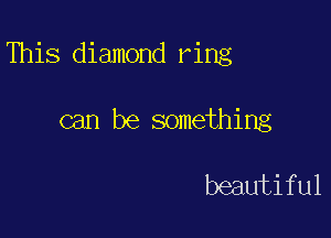 This diamond ring

can be something

beautiful