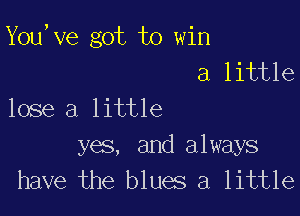 You,ve got to win
a little

lose a little

yes, and always
have the blues a little