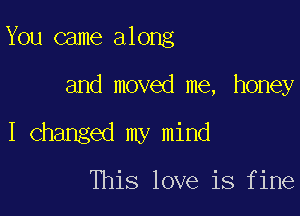 You came along

and moved me, honey

I Changed my mind

This love is fine