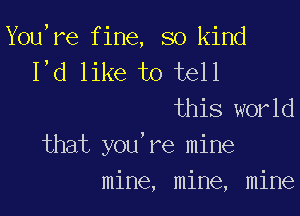 You,re fine, so kind
I,d like to tell
this world

that you're mine
mine, mine, mine