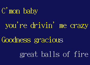 C,mon baby

you're drivin, me crazy

Goodness gracious
great balls of fire