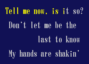 Tell me now, is it so?
Don't let me he the

last to know

My hands are shakin