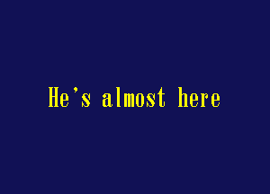 He s almost here