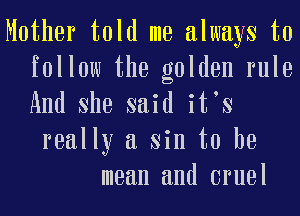 Mother told me always to
follow the golden rule
And She said it s

really a sin to he
mean and cruel