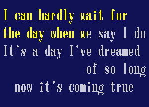 I can hardly wait for
the day when we say I do
It s a day I ve dreamed
of so long
now it s coming true