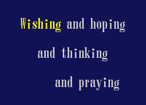 Wishing and hoping

and thinking

and praying