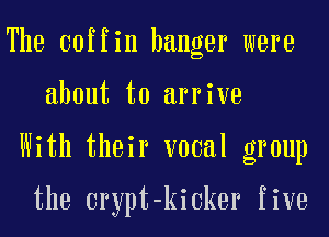 The coffin hanger were
about to arrive
With their vocal group

the crypt-kioker five