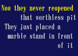 Now they never reopened
that worthless pit

They just placed a
marble stand in front

of it