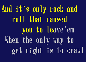 And itts only rook and
roll that caused
you to loayotom
When the only way to
get right is to crawl