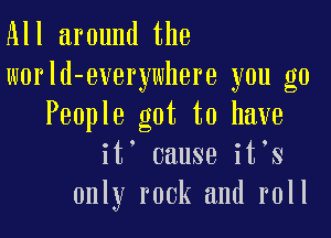 All around the
world-everywhere you go

People got to have
it' cause it s
only rock and roll