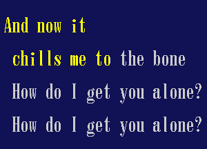 And now it
chills me to the bone

How do I get you alone?

How do I get you alone?