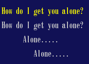 How do I get you alone?

How do I get you alone?

Alone .....

Alone .....