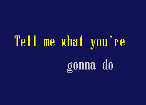 Tell me what y0u re

gonna do