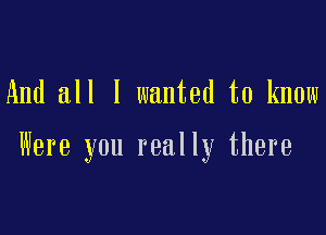 And all I wanted to know

Were you really there