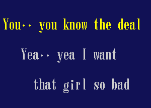 You-. you know the deal

Yeao- yea I want

that girl so bad