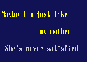 Maybe I'm just like

my mother

She s never satisfied