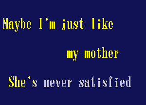 Maybe I'm just like

my mother

She s never satisfied
