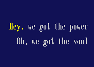 Hey. we got the power

Oh. we got the soul