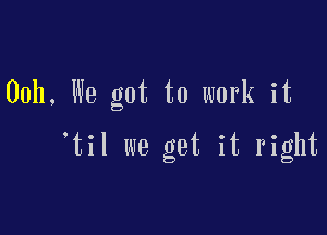 00h, We got to work it

'til we get it right