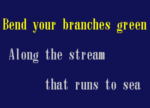 Bend your branches green

Along the stream

that runs to sea
