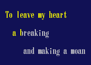 To leave my heart

a breaking

and making a moan