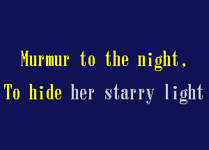 Murmur t0 the night.

To hide her starry light