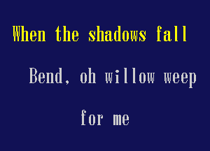 When the shadows fall

Bend. 0h willow weep

for me