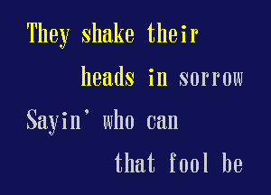 They shake their

heads in sorrow

Sayin' who can

that fool be