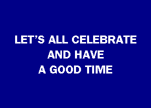 LETS ALL CELEBRATE

AND HAVE
A GOOD TIME