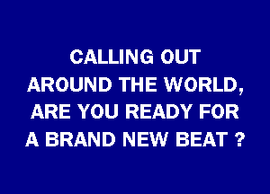CALLING OUT

AROUND THE WORLD,
ARE YOU READY FOR

A BRAND NEW BEAT ?