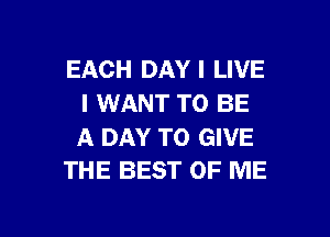 EACH DAY I LIVE
I WANT TO BE

A DAY TO GIVE
THE BEST OF ME