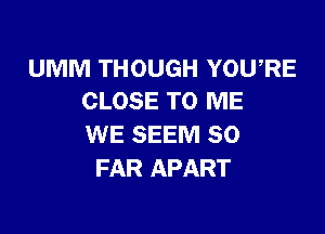 UMM THOUGH YOU,RE
CLOSE TO ME

WE SEEM SO
FAR APART