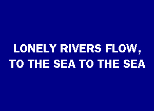 LONELY RIVERS FLOW,
TO THE SEA TO THE SEA